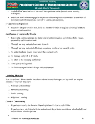 Compiled and shared by Suman Poudel 30
• An individual’s motivation to learn and his experience on the job determine learning
willingness.
• Individual motivation to engage in the process of learning is also determined by available of
information of information and supportive learning environment.
5. Opportunities to practice:
• to achieve a higher level of skill, there is a need for workers to acquire knowledge and have
opportunities to practice
Significance of Learning for People
• For people, learning changes the behavioral orientation such as knowledge, skills, values,
personality and competency etc.
• Through learning individual re-create himself.
• Through learning individual able to do something he/she never was able to do.
1. To understand and predict behavior of the people at work
2. To manage and work in diversity
3. To adapt to the changing technology
4. Total quality management
5. To facilitate organizational change and development
Learning Theories
How do we learn? Three theories have been offered to explain the process by which we acquire
patterns of behavior. These are:
1. Classical Conditioning
2. Operant conditioning
3. Social learning
4. Cognitive Learning
Classical Conditioning
• Experiment done by the Russian Physiologist Ivan Pavlov in early 1900s.
• Experiment was interlinked with the salivation of dog with the conditional stimulus(bell) and
unconditional stimulus (Meat).
•
 