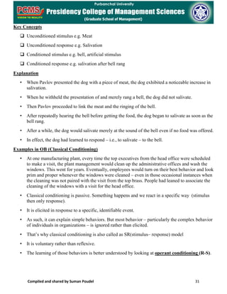 Compiled and shared by Suman Poudel 31
Key Concepts
 Unconditioned stimulus e.g. Meat
 Unconditioned response e.g. Salivation
 Conditioned stimulus e.g. bell, artificial stimulus
 Conditioned response e.g. salivation after bell rang
Explanation
• When Pavlov presented the dog with a piece of meat, the dog exhibited a noticeable increase in
salivation.
• When he withheld the presentation of and merely rang a bell, the dog did not salivate.
• Then Pavlov proceeded to link the meat and the ringing of the bell.
• After repeatedly hearing the bell before getting the food, the dog began to salivate as soon as the
bell rang.
• After a while, the dog would salivate merely at the sound of the bell even if no food was offered.
• In effect, the dog had learned to respond – i.e., to salivate – to the bell.
Examples in OB (Classical Conditioning)
• At one manufacturing plant, every time the top executives from the head office were scheduled
to make a visit, the plant management would clean up the administrative offices and wash the
windows. This went for years. Eventually, employees would turn on their best behavior and look
prim and proper whenever the windows were cleaned – even in those occasional instances when
the cleaning was not paired with the visit from the top brass. People had leaned to associate the
cleaning of the windows with a visit for the head office.
• Classical conditioning is passive. Something happens and we react in a specific way (stimulus
then only response).
• It is elicited in response to a specific, identifiable event.
• As such, it can explain simple behaviors. But most behavior – particularly the complex behavior
of individuals in organizations – is ignored rather than elicited.
• That’s why classical conditioning is also called as SR(stimulus– response) model
• It is voluntary rather than reflexive.
• The learning of those behaviors is better understood by looking at operant conditioning (R-S).
 