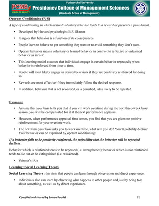 Compiled and shared by Suman Poudel 32
Operant Conditioning (R-S)
A type of conditioning in which desired voluntary behavior leads to a reward or prevents a punishment.
• Developed by Harvard psychologist B.F. Skinner
• It argues that behavior is a function of its consequences.
• People learn to behave to get something they want or to avoid something they don’t want.
• Operant behavior means voluntary or learned behavior in contrast to reflexive or unlearned
behavior as in S-R.
• This learning model assumes that individuals engage in certain behavior repeatedly when
behavior is reinforced from time to time.
• People will most likely engage in desired behaviors if they are positively reinforced for doing
so.
• Rewards are most effective if they immediately follow the desired response.
• In addition, behavior that is not rewarded, or is punished, isles likely to be repeated.
Example:
• Assume that your boss tells you that if you will work overtime during the next three-week busy
season, you will be compensated for it at the next performance appraisal.
• However, when performance appraisal time comes, you find that you are given no positive
reinforcement for your overtime work.
• The next time your boss asks you to work overtime, what will you do? You’ll probably decline!
Your behavior can be explained by operant conditioning:
If a behavior fails to be positively reinforced, the probability that the behavior will be repeated
declines.
Behavior which is reinforced tends to be repeated (i.e. strengthened); behavior which is not reinforced
tends to die out-or be extinguished (i.e. weakened).
• Skinner’s Box
Learning: Social Learning Theory
Social Learning Theory: the view that people can learn through observation and direct experience.
• Individuals also can learn by observing what happens to other people and just by being told
about something, as well as by direct experiences.
 