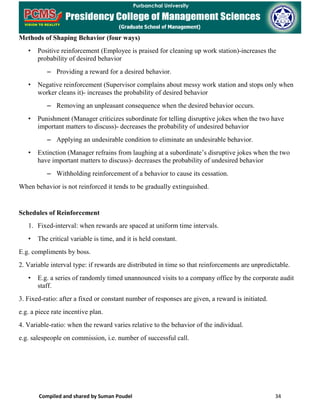 Compiled and shared by Suman Poudel 34
Methods of Shaping Behavior (four ways)
• Positive reinforcement (Employee is praised for cleaning up work station)-increases the
probability of desired behavior
– Providing a reward for a desired behavior.
• Negative reinforcement (Supervisor complains about messy work station and stops only when
worker cleans it)- increases the probability of desired behavior
– Removing an unpleasant consequence when the desired behavior occurs.
• Punishment (Manager criticizes subordinate for telling disruptive jokes when the two have
important matters to discuss)- decreases the probability of undesired behavior
– Applying an undesirable condition to eliminate an undesirable behavior.
• Extinction (Manager refrains from laughing at a subordinate’s disruptive jokes when the two
have important matters to discuss)- decreases the probability of undesired behavior
– Withholding reinforcement of a behavior to cause its cessation.
When behavior is not reinforced it tends to be gradually extinguished.
Schedules of Reinforcement
1. Fixed-interval: when rewards are spaced at uniform time intervals.
• The critical variable is time, and it is held constant.
E.g. compliments by boss.
2. Variable interval type: if rewards are distributed in time so that reinforcements are unpredictable.
• E.g. a series of randomly timed unannounced visits to a company office by the corporate audit
staff.
3. Fixed-ratio: after a fixed or constant number of responses are given, a reward is initiated.
e.g. a piece rate incentive plan.
4. Variable-ratio: when the reward varies relative to the behavior of the individual.
e.g. salespeople on commission, i.e. number of successful call.
 