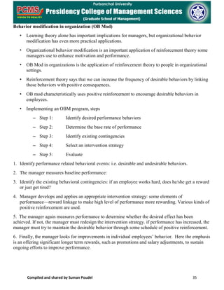 Compiled and shared by Suman Poudel 35
Behavior modification in organization (OB Mod)
• Learning theory alone has important implications for managers, but organizational behavior
modification has even more practical applications.
• Organizational behavior modification is an important application of reinforcement theory some
managers use to enhance motivation and performance.
• OB Mod in organizations is the application of reinforcement theory to people in organizational
settings.
• Reinforcement theory says that we can increase the frequency of desirable behaviors by linking
those behaviors with positive consequences.
• OB mod characteristically uses positive reinforcement to encourage desirable behaviors in
employees.
• Implementing an OBM program, steps
– Step 1: Identify desired performance behaviors
– Step 2: Determine the base rate of performance
– Step 3: Identify existing contingencies
– Step 4: Select an intervention strategy
– Step 5: Evaluate
1. Identify performance related behavioral events: i.e. desirable and undesirable behaviors.
2. The manager measures baseline performance:
3. Identify the existing behavioral contingencies: if an employee works hard, does he/she get a reward
or just get tired?
4. Manager develops and applies an appropriate intervention strategy: some elements of
performance—reward linkage to make high level of performance more rewarding. Various kinds of
positive reinforcement are used.
5. The manager again measures performance to determine whether the desired effect has been
achieved. If not, the manager must redesign the intervention strategy. if performance has increased, the
manager must try to maintain the desirable behavior through some schedule of positive reinforcement.
6. Finally, the manager looks for improvements in individual employees’ behavior. Here the emphasis
is an offering significant longer term rewards, such as promotions and salary adjustments, to sustain
ongoing efforts to improve performance.
 