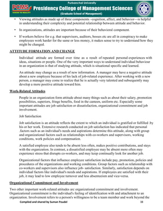 Compiled and shared by Suman Poudel 38
• Viewing attitudes as made up of three components –cognition, affect, and behavior—is helpful
in understanding their complexity and potential relationship between attitude and behavior.
• In organizations, attitudes are important because of their behavioral component.
• If workers believe for e.g. that supervisors, auditors, bosses etc are all in conspiracy to make
employees work harder for the same or less money, it makes sense to try to understand how they
might be changed.
ATTITUDE FORMATION AND CHANGE
Individual attitude are formed over time as a result of repeated personal experiences with
ideas, situations or people. One of the very important ways to understand individual behaviour
in an organization is that of studying attitude, which is situational specific and learned.
An attitude may change as a result of new information. A manager may have a negative attitude
about a new employee because of his lack of job-related experience. After working with a new
person, a manager may come to realize that he is actually very talented and subsequently may
develop a more positive attitude toward him.
Work-Related Attitudes
People in an organization form attitude about many things such as about their salary, promotion
possibilities, superiors, fringe benefits, food in the canteen, uniform etc. Especially some
important attitudes are job satisfaction or dissatisfaction, organizational commitment and job
involvement.
Job Satisfaction
Job satisfaction is an attitude reflects the extent to which an individual is gratified or fulfilled .by
his or her work. Extensive research conducted on job satisfaction has indicated that personal
.factors such as an individual's needs and aspirations determine this attitude, along with group
and organizational factors such as relationships with co-workers and supervisors, working
conditions, work policies and compensation.
A satisfied employee also tends to be absent less often, makes positive contributions, and stays
with the organization. In contrast, a dissatisfied employee may be absent more often may
experience stress that disrupts co-workers, and may keep continually look for another job.
Organizational factors that influence employee satisfaction include pay, promotion, policies and
procedures of the organizations and working conditions. Group factors such as relationship with
co-workers and supervisors also influence job- satisfaction. Similarly, satisfaction depends on
individual factors like individual's needs and aspirations. If employees are satisfied with their
job, it may lead to low employee turnover and less absenteeism and vice-versa.
Organizational Commitment and Involvement
Two other important work-related attitudes arc organizational commitment and involvement.
Organizational commitment is the individual's feeling of identification with and attachment to an
organization. Involvement refers to a person's willingness to be a team member and work beyond the
 