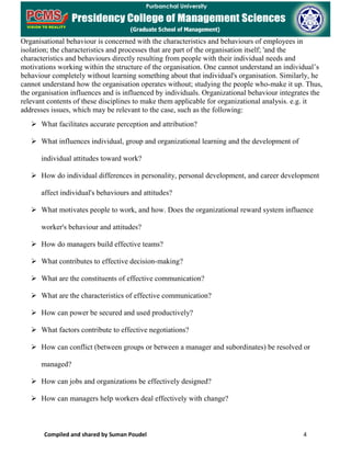Compiled and shared by Suman Poudel 4
Organisational behaviour is concerned with the characteristics and behaviours of employees in
isolation; the characteristics and processes that are part of the organisation itself; 'and the
characteristics and behaviours directly resulting from people with their individual needs and
motivations working within the structure of the organisation. One cannot understand an individual’s
behaviour completely without learning something about that individual's organisation. Similarly, he
cannot understand how the organisation operates without; studying the people who-make it up. Thus,
the organisation influences and is influenced by individuals. Organizational behaviour integrates the
relevant contents of these disciplines to make them applicable for organizational analysis. e.g. it
addresses issues, which may be relevant to the case, such as the following:
 What facilitates accurate perception and attribution?
 What influences individual, group and organizational learning and the development of
individual attitudes toward work?
 How do individual differences in personality, personal development, and career development
affect individual's behaviours and attitudes?
 What motivates people to work, and how. Does the organizational reward system influence
worker's behaviour and attitudes?
 How do managers build effective teams?
 What contributes to effective decision-making?
 What are the constituents of effective communication?
 What are the characteristics of effective communication?
 How can power be secured and used productively?
 What factors contribute to effective negotiations?
 How can conflict (between groups or between a manager and subordinates) be resolved or
managed?
 How can jobs and organizations be effectively designed?
 How can managers help workers deal effectively with change?
 