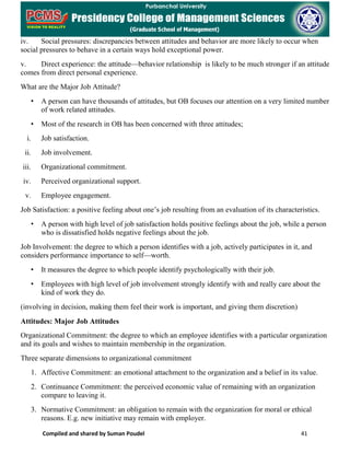 Compiled and shared by Suman Poudel 41
iv. Social pressures: discrepancies between attitudes and behavior are more likely to occur when
social pressures to behave in a certain ways hold exceptional power.
v. Direct experience: the attitude—behavior relationship is likely to be much stronger if an attitude
comes from direct personal experience.
What are the Major Job Attitude?
• A person can have thousands of attitudes, but OB focuses our attention on a very limited number
of work related attitudes.
• Most of the research in OB has been concerned with three attitudes;
i. Job satisfaction.
ii. Job involvement.
iii. Organizational commitment.
iv. Perceived organizational support.
v. Employee engagement.
Job Satisfaction: a positive feeling about one’s job resulting from an evaluation of its characteristics.
• A person with high level of job satisfaction holds positive feelings about the job, while a person
who is dissatisfied holds negative feelings about the job.
Job Involvement: the degree to which a person identifies with a job, actively participates in it, and
considers performance importance to self—worth.
• It measures the degree to which people identify psychologically with their job.
• Employees with high level of job involvement strongly identify with and really care about the
kind of work they do.
(involving in decision, making them feel their work is important, and giving them discretion)
Attitudes: Major Job Attitudes
Organizational Commitment: the degree to which an employee identifies with a particular organization
and its goals and wishes to maintain membership in the organization.
Three separate dimensions to organizational commitment
1. Affective Commitment: an emotional attachment to the organization and a belief in its value.
2. Continuance Commitment: the perceived economic value of remaining with an organization
compare to leaving it.
3. Normative Commitment: an obligation to remain with the organization for moral or ethical
reasons. E.g. new initiative may remain with employer.
 