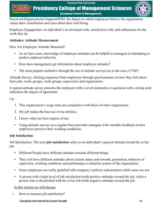 Compiled and shared by Suman Poudel 42
Perceived Organizational Support(POS): the degree to which employees believe the organization
values their contribution and cares about their well being.
Employee Engagement: an individual’s involvement with, satisfaction with, and enthusiasm for the
work they do.
Attitudes: Attitude Measurement
How Are Employee Attitude Measured?
• As we have seen, knowledge of employee attitudes can be helpful to managers in attempting to
predict employee behavior.
• How does management get information about employee attitudes?
• The most popular method is through the use of attitude surveys.(as in the case of VSP)
Attitude Survey: eliciting responses from employees through questionnaires on how they feel about
their jobs, work, groups, work groups, supervisors and organization.
A typical attitude survey presents the employee with a set of statements or questions with a rating scale
indication the degree of agreement.
e.g.
1. This organization’s wage rates are competitive with those of other organization.
2. My job makes the best use of my abilities.
3. I know what my boss expects of me.
• Using attitude surveys on a regular basis provides managers with valuable feedback on how
employees perceive their working conditions.
Job Satisfaction
Job Satisfaction: The term job satisfaction refers to an individual’s general attitude toward his or her
job.
• Different People have different attitudes towards different things.
• They will have different attitudes about current salary and rewards, promotion, behavior of
supervisor, working conditions and performance evaluation system of the organization.
• Some employees are really gratified with company’s policies and practices while some are not.
• A person with a high level of job satisfaction holds positive attitudes toward the job, while a
person who is dissatisfied with his or her job holds negative attitudes toward the job.
In this section we will discuss:
i. How to measure job satisfaction?
 