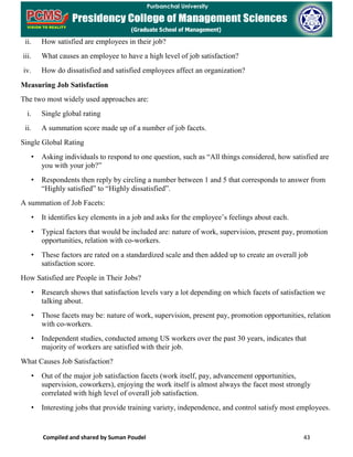 Compiled and shared by Suman Poudel 43
ii. How satisfied are employees in their job?
iii. What causes an employee to have a high level of job satisfaction?
iv. How do dissatisfied and satisfied employees affect an organization?
Measuring Job Satisfaction
The two most widely used approaches are:
i. Single global rating
ii. A summation score made up of a number of job facets.
Single Global Rating
• Asking individuals to respond to one question, such as “All things considered, how satisfied are
you with your job?”
• Respondents then reply by circling a number between 1 and 5 that corresponds to answer from
“Highly satisfied” to “Highly dissatisfied”.
A summation of Job Facets:
• It identifies key elements in a job and asks for the employee’s feelings about each.
• Typical factors that would be included are: nature of work, supervision, present pay, promotion
opportunities, relation with co-workers.
• These factors are rated on a standardized scale and then added up to create an overall job
satisfaction score.
How Satisfied are People in Their Jobs?
• Research shows that satisfaction levels vary a lot depending on which facets of satisfaction we
talking about.
• Those facets may be: nature of work, supervision, present pay, promotion opportunities, relation
with co-workers.
• Independent studies, conducted among US workers over the past 30 years, indicates that
majority of workers are satisfied with their job.
What Causes Job Satisfaction?
• Out of the major job satisfaction facets (work itself, pay, advancement opportunities,
supervision, coworkers), enjoying the work itself is almost always the facet most strongly
correlated with high level of overall job satisfaction.
• Interesting jobs that provide training variety, independence, and control satisfy most employees.
 