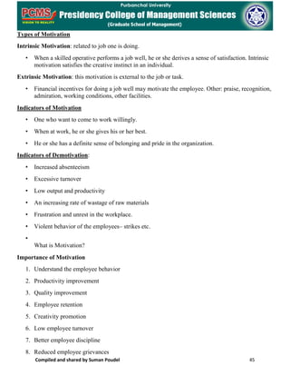 Compiled and shared by Suman Poudel 45
Types of Motivation
Intrinsic Motivation: related to job one is doing.
• When a skilled operative performs a job well, he or she derives a sense of satisfaction. Intrinsic
motivation satisfies the creative instinct in an individual.
Extrinsic Motivation: this motivation is external to the job or task.
• Financial incentives for doing a job well may motivate the employee. Other: praise, recognition,
admiration, working conditions, other facilities.
Indicators of Motivation
• One who want to come to work willingly.
• When at work, he or she gives his or her best.
• He or she has a definite sense of belonging and pride in the organization.
Indicators of Demotivation:
• Increased absenteeism
• Excessive turnover
• Low output and productivity
• An increasing rate of wastage of raw materials
• Frustration and unrest in the workplace.
• Violent behavior of the employees– strikes etc.
•
What is Motivation?
Importance of Motivation
1. Understand the employee behavior
2. Productivity improvement
3. Quality improvement
4. Employee retention
5. Creativity promotion
6. Low employee turnover
7. Better employee discipline
8. Reduced employee grievances
 