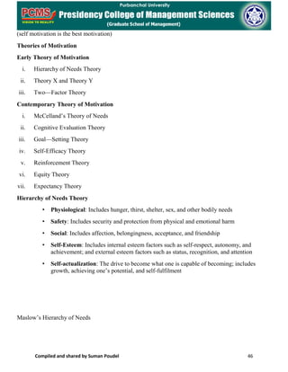 Compiled and shared by Suman Poudel 46
(self motivation is the best motivation)
Theories of Motivation
Early Theory of Motivation
i. Hierarchy of Needs Theory
ii. Theory X and Theory Y
iii. Two—Factor Theory
Contemporary Theory of Motivation
i. McCelland’s Theory of Needs
ii. Cognitive Evaluation Theory
iii. Goal—Setting Theory
iv. Self-Efficacy Theory
v. Reinforcement Theory
vi. Equity Theory
vii. Expectancy Theory
Hierarchy of Needs Theory
• Physiological: Includes hunger, thirst, shelter, sex, and other bodily needs
• Safety: Includes security and protection from physical and emotional harm
• Social: Includes affection, belongingness, acceptance, and friendship
• Self-Esteem: Includes internal esteem factors such as self-respect, autonomy, and
achievement; and external esteem factors such as status, recognition, and attention
• Self-actualization: The drive to become what one is capable of becoming; includes
growth, achieving one’s potential, and self-fulfilment
Maslow’s Hierarchy of Needs
 