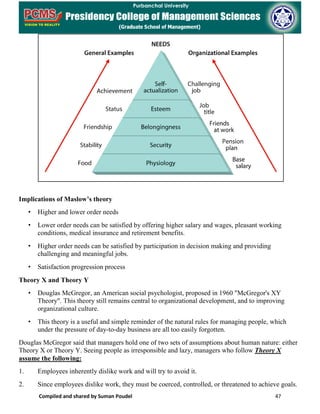 Compiled and shared by Suman Poudel 47
Implications of Maslow’s theory
• Higher and lower order needs
• Lower order needs can be satisfied by offering higher salary and wages, pleasant working
conditions, medical insurance and retirement benefits.
• Higher order needs can be satisfied by participation in decision making and providing
challenging and meaningful jobs.
• Satisfaction progression process
Theory X and Theory Y
• Douglas McGregor, an American social psychologist, proposed in 1960 "McGregor's XY
Theory". This theory still remains central to organizational development, and to improving
organizational culture.
• This theory is a useful and simple reminder of the natural rules for managing people, which
under the pressure of day-to-day business are all too easily forgotten.
Douglas McGregor said that managers hold one of two sets of assumptions about human nature: either
Theory X or Theory Y. Seeing people as irresponsible and lazy, managers who follow Theory X
assume the following:
1. Employees inherently dislike work and will try to avoid it.
2. Since employees dislike work, they must be coerced, controlled, or threatened to achieve goals.
 