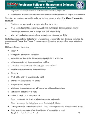 Compiled and shared by Suman Poudel 48
3. Employees avoid responsibilities and seek formal direction, if possible.
4. Most workers place security above all other work-related factors and will display little ambition.
Since they see people as responsible and conscientious, managers who follow Theory Y assume the
following:
1. Employees can view work as being as natural as rest or play.
2. When committed to their objectives, people will exercise self-direction and self-control
3. The average person can learn to accept, even seek responsibility.
4. Many workers besides managers have innovative decision-making skills.
No hard evidence confirms that either set of assumptions is universally true. It is more likely that the
assumptions of Theory X or Theory Y may or may not be appropriate, depending on the situation at
hand.
Difference between these theory
• Theory X
o Most people dislike work inherently
o Not ambitious, little desire for responsibility & prefer to be directed
o Little capacity for solving organizational problem
o Motivation occurs only at the physiological and safety level
o People to closely monitored and even coerced.
• Theory Y
o Work is like a play if condition is favorable
o Exercise self direction and self control
o Imaginative and original
o Motivation occurs at the social, self esteem and self actualization level
o Self directed and creative at work.
• IMPLICATIONS FOR MANAGERS:
• Theory X assumes that lower-level needs dominate individuals.
• Theory Y assumes that higher-level needs dominate individuals.
• McGregor himself held to the belief that Theory Y assumptions were more valid than Theory X.
• There is no evidence to confirm that either set of assumptions is valid.
 