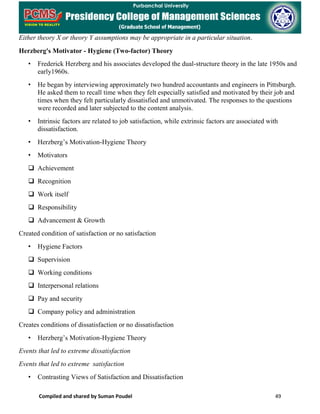Compiled and shared by Suman Poudel 49
Either theory X or theory Y assumptions may be appropriate in a particular situation.
Herzberg's Motivator - Hygiene (Two-factor) Theory
• Frederick Herzberg and his associates developed the dual-structure theory in the late 1950s and
early1960s.
• He began by interviewing approximately two hundred accountants and engineers in Pittsburgh.
He asked them to recall time when they felt especially satisfied and motivated by their job and
times when they felt particularly dissatisfied and unmotivated. The responses to the questions
were recorded and later subjected to the content analysis.
• Intrinsic factors are related to job satisfaction, while extrinsic factors are associated with
dissatisfaction.
• Herzberg’s Motivation-Hygiene Theory
• Motivators
 Achievement
 Recognition
 Work itself
 Responsibility
 Advancement & Growth
Created condition of satisfaction or no satisfaction
• Hygiene Factors
 Supervision
 Working conditions
 Interpersonal relations
 Pay and security
 Company policy and administration
Creates conditions of dissatisfaction or no dissatisfaction
• Herzberg’s Motivation-Hygiene Theory
Events that led to extreme dissatisfaction
Events that led to extreme satisfaction
• Contrasting Views of Satisfaction and Dissatisfaction
 