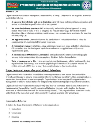 Compiled and shared by Suman Poudel 5
Nature of OB
Organization Behaviour has emerged as a separate field of study. The nature it has acquired by now is
identified as follows:
1. A separate field of study and not a discipline only: OB has a multidisciplinary orientation and
is thus, not based on a specific theoretical background.
2. An inter disciplinary approach: OB is essentially an interdisciplinary approach to study
human behaviour at work. It tries to integrate the relevant knowledge drawn from related
disciplines like psychology, sociology, anthropology etc. ,to make them applicable for studying
and analyzing OB
3. An Applied Science: OB basically does the application of various researches to solve the
organizational problems related to human behaviour.
4. A Normative Science: while the positive science discusses only cause and effect relationship,
OB prescribes how the findings of applied researches can be applied to socially accept
organizational goals.
5. A Humanistic and Optimistic Approach: it applies humanistic approach towards people
working in the organization. It treats people as thinking, feeling human being.
6. Total system approach; The system approach is one that integrates all the variables affecting
organizational functioning. Man’s socio –psychological framework is complex one and the
system approach of OB tries to study this complexity and to find solution to it.
Importance and scope of organizational behaviour
Organisational behaviour offers several ideas to management as to how human factor should be
properly emphasized to achieve organisational objectives. Barnard has observed that an organisation is
a conscious interaction of two or more people. Organisational behaviour provides opportunity to
management to analyse human behaviour and prescribe means for shaping it to a particular direction.
Organisational behaviour helps to analyse 'why' and 'how' an individual behaves in a particular way.
Understanding Human Behaviour Organisational behaviour provides understanding the human
behaviour in all directions in which the human beings interact. Thus, organisational behaviour can be
understood at the individual level, interpersonal level, group level and inter-group level.
Organization Behavior
It studies the three determinants of behavior in the organization:
1. Individuals
2. Groups and
3. Structure
 