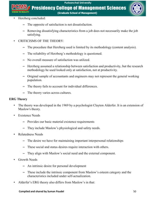 Compiled and shared by Suman Poudel 50
• Herzberg concluded:
– The opposite of satisfaction is not dissatisfaction.
– Removing dissatisfying characteristics from a job does not necessarily make the job
satisfying.
• CRITICISMS OF THE THEORY:
– The procedure that Herzberg used is limited by its methodology (content analysis).
– The reliability of Herzberg’s methodology is questioned.
– No overall measure of satisfaction was utilized.
– Herzberg assumed a relationship between satisfaction and productivity, but the research
methodology he used looked only at satisfaction, not at productivity.
– Original sample of accountants and engineers may not represent the general working
population.
– The theory fails to account for individual differences.
– The theory varies across cultures.
ERG Theory
• The theory was developed in the 1969 by a psychologist Clayton Alderfer. It is an extension of
Maslow's theory.
• Existence Needs
– Provides our basic material existence requirements
– They include Maslow’s physiological and safety needs.
• Relatedness Needs
– The desire we have for maintaining important interpersonal relationships
– These social and status desires require interaction with others.
– They align with Maslow’s social need and the external component.
• Growth Needs
– An intrinsic desire for personal development
– These include the intrinsic component from Maslow’s esteem category and the
characteristics included under self-actualization.
• Alderfer’s ERG theory also differs from Maslow’s in that:
 