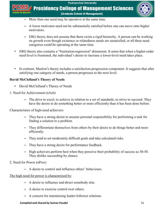 Compiled and shared by Suman Poudel 51
– More than one need may be operative at the same time.
– A lower motivator need not be substantially satisfied before one can move onto higher
motivators.
– ERG theory does not assume that there exists a rigid hierarchy. A person can be working
on growth even though existence or relatedness needs are unsatisfied, or all three need
categories could be operating at the same time.
• ERG theory also contains a "frustration-regression" dimension. It notes that when a higher-order
need level is frustrated, the individual’s desire to increase a lower-level need takes place.
• In contrast, Maslow's theory includes a satisfaction-progression component. It suggests that after
satisfying one category of needs, a person progresses to the next level.
David McClelland’s Theory of Needs
• David McClelland’s Theory of Needs
1. Need for Achievement (nAch)
– The drive to excel, to achieve in relation to a set of standards, to strive to succeed. They
have the desire to do something better or more efficiently than it has been done before.
Characteristics of high-need achievers:
– They have a strong desire to assume personal responsibility for performing a task for
finding a solution to a problem.
– They differentiate themselves from others by their desire to do things better and more
efficiently.
– They tend to set moderately difficult goals and take calculated risks.
– They have a strong desire for performance feedback.
– High achievers perform best when they perceive their probability of success as 50-50.
They dislike succeeding by chance.
2. Need for Power (nPow)
– A desire to control and influence others’ behaviours.
The high need for power is characterized by:
– A desire to influence and direct somebody else.
– A desire to exercise control over others.
– A concern for maintaining leader-follower relations.
 