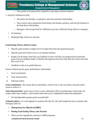 Compiled and shared by Suman Poudel 52
– They prefer to be placed into competitive and status-oriented situation.
3. Need for Affiliation (nAff)
– The desire for friendly, co-operative and close personal relationships.
– They receive inner satisfaction from being with friends, and they want the job freedom to
develop these relationships.
– Managers with strong Need for Affiliation may have difficulty being effective managers.
• In Summary,
• Matching High Achievers and Jobs
Goal-Setting Theory (Edwin Locke)
• Specific goals produce a higher level of output than does the generalized goal.
• Specific goal itself seems to act as an internal stimulus.
• People will do better when they get feedback on how well they are progressing toward their
goals, because feedback helps to identify discrepancies between what they have done and what
they want to do.
• Feedback works as to guide behavior.
Factors influencing the goals–performance relationship:
i. Goal commitment
ii. Task characteristics
iii. National culture
Goal commitment : this means that an individual a. believes he or she can achieve the goal and b.
wants to achieve it.
Task characteristics: goals seem to have a more substantial effect on performance when tasks are
simple rather than complex, well learned rather than novel, independent rather than dependent.
• On interdependent groups goals are preferable.
National culture: it is well adapted to countries like the US, UK and Canada but not in countries like
Portugal, Chile etc.
• Management by Objectives(MBO)
• Putting Goal Setting Theory into Practice
• There are four ingredients common to MBO programs.
 