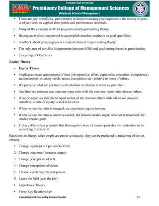 Compiled and shared by Suman Poudel 53
• These are goal specificity, participation in decision making (participation in the setting of goals
or objectives), an explicit time period and performance feedback.
• Many of the elements in MBO programs match goal setting theory.
• Having an explicit time period to accomplish matches emphasis on goal specificity.
• Feedback about goal progress is a critical element of goal setting theory.
• The only area of possible disagreement between MBO and goal setting theory is participation.
• Cascading of Objectives
Equity Theory
• Equity Theory
• Employees make comparisons of their job inputs(i.e. effort, experience, education, competence)
and outcomes(i.e. salary levels, raises, recognition etc) relative to those of others.
• We perceive what we get from a job situation in relation to what we put into it.
• And then we compare our outcome-input ratio with the outcome-input ratio relevant others.
• If we perceive our ratio to be equal to that of the relevant others with whom we compare
ourselves, a state of equity is said to be exist.
• When we see the ratio as unequal, we experience equity tension.
• When we see the ratio as under rewarded, the tension creates anger; when over rewarded, the
tension creates guilt.
• J. Stacy Adams has proposed that this negative state of tension provides the motivation to do
something to correct it.
Based on this theory when employee perceive inequity, they can be predicted to make one of the six
choices.
1. Change inputs (don’t put much effort)
2. Change outcomes (increase output)
3. Change perceptions of self
4. Change perceptions of others
5. Choose a different referent person
6. Leave the field (quit the job)
• Expectancy Theory
• Three Key Relationships
 