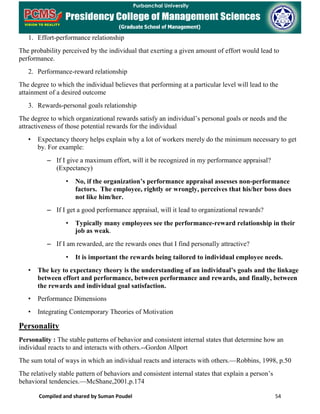 Compiled and shared by Suman Poudel 54
1. Effort-performance relationship
The probability perceived by the individual that exerting a given amount of effort would lead to
performance.
2. Performance-reward relationship
The degree to which the individual believes that performing at a particular level will lead to the
attainment of a desired outcome
3. Rewards-personal goals relationship
The degree to which organizational rewards satisfy an individual’s personal goals or needs and the
attractiveness of those potential rewards for the individual
• Expectancy theory helps explain why a lot of workers merely do the minimum necessary to get
by. For example:
– If I give a maximum effort, will it be recognized in my performance appraisal?
(Expectancy)
• No, if the organization’s performance appraisal assesses non-performance
factors. The employee, rightly or wrongly, perceives that his/her boss does
not like him/her.
– If I get a good performance appraisal, will it lead to organizational rewards?
• Typically many employees see the performance-reward relationship in their
job as weak.
– If I am rewarded, are the rewards ones that I find personally attractive?
• It is important the rewards being tailored to individual employee needs.
• The key to expectancy theory is the understanding of an individual’s goals and the linkage
between effort and performance, between performance and rewards, and finally, between
the rewards and individual goal satisfaction.
• Performance Dimensions
• Integrating Contemporary Theories of Motivation
Personality
Personality : The stable patterns of behavior and consistent internal states that determine how an
individual reacts to and interacts with others.--Gordon Allport
The sum total of ways in which an individual reacts and interacts with others.—Robbins, 1998, p.50
The relatively stable pattern of behaviors and consistent internal states that explain a person’s
behavioral tendencies.—McShane,2001,p.174
 