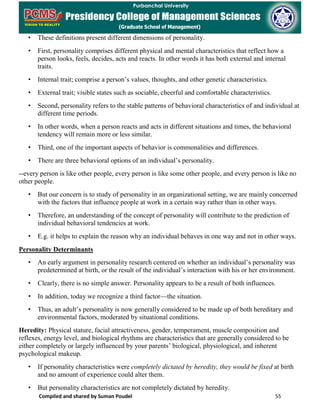 Compiled and shared by Suman Poudel 55
• These definitions present different dimensions of personality.
• First, personality comprises different physical and mental characteristics that reflect how a
person looks, feels, decides, acts and reacts. In other words it has both external and internal
traits.
• Internal trait; comprise a person’s values, thoughts, and other genetic characteristics.
• External trait; visible states such as sociable, cheerful and comfortable characteristics.
• Second, personality refers to the stable patterns of behavioral characteristics of and individual at
different time periods.
• In other words, when a person reacts and acts in different situations and times, the behavioral
tendency will remain more or less similar.
• Third, one of the important aspects of behavior is commonalities and differences.
• There are three behavioral options of an individual’s personality.
--every person is like other people, every person is like some other people, and every person is like no
other people.
• But our concern is to study of personality in an organizational setting, we are mainly concerned
with the factors that influence people at work in a certain way rather than in other ways.
• Therefore, an understanding of the concept of personality will contribute to the prediction of
individual behavioral tendencies at work.
• E.g. it helps to explain the reason why an individual behaves in one way and not in other ways.
Personality Determinants
• An early argument in personality research centered on whether an individual’s personality was
predetermined at birth, or the result of the individual’s interaction with his or her environment.
• Clearly, there is no simple answer. Personality appears to be a result of both influences.
• In addition, today we recognize a third factor—the situation.
• Thus, an adult’s personality is now generally considered to be made up of both hereditary and
environmental factors, moderated by situational conditions.
Heredity: Physical stature, facial attractiveness, gender, temperament, muscle composition and
reflexes, energy level, and biological rhythms are characteristics that are generally considered to be
either completely or largely influenced by your parents’ biological, physiological, and inherent
psychological makeup.
• If personality characteristics were completely dictated by heredity, they would be fixed at birth
and no amount of experience could alter them.
• But personality characteristics are not completely dictated by heredity.
 
