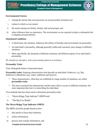 Compiled and shared by Suman Poudel 56
Environmental Factors
• Among the factors that exert pressures on our personality formation are:
i. culture in which we are raised;
ii. the norms among our family, friends, and social groups; and
iii. other influences that we experience. The environment we are exposed to plays a substantial role
in shaping our personalities.
Situational Conditions
• A third factor, the situation, influences the effects of heredity and environment on personality.
• An individual’s personality, although generally stable and consistent, does change in different
situations.
• More specifically, the demands of different situations call different aspects of an individual’s
personality.
We should not, therefore, look at personality patterns in isolation.
Personality Traits
Trait: distinguish feature of personal nature.
Personality traits: Enduring characteristics that describe an individual’s behavior. e.g. Shy,
Submissive (Obedient), lazy, smart, ambitious and loyal etc.
• Those characteristics, when they are exhibited in a large number of situations, are called
personality traits.
• The more consistent the characteristic and the more often it occurs in different situations, the
more important that trait is in describing the individual.
Two methods that have been used to determine personality traits:
i. “Myers-Briggs Type Indicator” (MBTI) and
ii. “The Big Five Model,”
The Myers-Briggs Type Indicator (MBTI)
The MBTI classifies people based on how
i. they prefer to focus their attention,
ii. collect information,
iii. process and evaluate information, and
 
