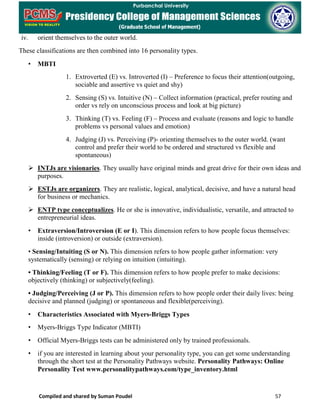 Compiled and shared by Suman Poudel 57
iv. orient themselves to the outer world.
These classifications are then combined into 16 personality types.
• MBTI
1. Extroverted (E) vs. Introverted (I) – Preference to focus their attention(outgoing,
sociable and assertive vs quiet and shy)
2. Sensing (S) vs. Intuitive (N) – Collect information (practical, prefer routing and
order vs rely on unconscious process and look at big picture)
3. Thinking (T) vs. Feeling (F) – Process and evaluate (reasons and logic to handle
problems vs personal values and emotion)
4. Judging (J) vs. Perceiving (P)- orienting themselves to the outer world. (want
control and prefer their world to be ordered and structured vs flexible and
spontaneous)
 INTJs are visionaries. They usually have original minds and great drive for their own ideas and
purposes.
 ESTJs are organizers. They are realistic, logical, analytical, decisive, and have a natural head
for business or mechanics.
 ENTP type conceptualizes. He or she is innovative, individualistic, versatile, and attracted to
entrepreneurial ideas.
• Extraversion/Introversion (E or I). This dimension refers to how people focus themselves:
inside (introversion) or outside (extraversion).
• Sensing/Intuiting (S or N). This dimension refers to how people gather information: very
systematically (sensing) or relying on intuition (intuiting).
• Thinking/Feeling (T or F). This dimension refers to how people prefer to make decisions:
objectively (thinking) or subjectively(feeling).
• Judging/Perceiving (J or P). This dimension refers to how people order their daily lives: being
decisive and planned (judging) or spontaneous and flexible(perceiving).
• Characteristics Associated with Myers-Briggs Types
• Myers-Briggs Type Indicator (MBTI)
• Official Myers-Briggs tests can be administered only by trained professionals.
• if you are interested in learning about your personality type, you can get some understanding
through the short test at the Personality Pathways website. Personality Pathways: Online
Personality Test www.personalitypathways.com/type_inventory.html
 