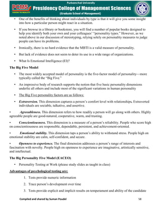 Compiled and shared by Suman Poudel 58
• One of the benefits of thinking about individuals by type is that it will give you some insight
into how a particular person might react in a situation.
• If you browse in a library or bookstore, you will find a number of popular books designed to
help you identify both your own and your colleagues’ “personality types.” However, as we
noted above in our discussion of stereotyping, relying solely on personality measures to judge
people can have its problems.
• Ironically, there is no hard evidence that the MBTI is a valid measure of personality.
• But lack of evidence does not seem to deter its use in a wide range of organizations.
• What Is Emotional Intelligence (EI)?
The Big Five Model
• The most widely accepted model of personality is the five-factor model of personality—more
typically called the “Big Five.”
• An impressive body of research supports the notion that five basic personality dimensions
underlie all others and include most of the significant variations in human personality
• The Big Five personality factors are as follows:
• Extraversion. This dimension captures a person’s comfort level with relationships. Extraverted
individuals are sociable, talkative, and assertive.
• Agreeableness. This dimension refers to how readily a person will go along with others. Highly
agreeable people are good-natured, cooperative, warm, and trusting.
• Conscientiousness. This dimension is a measure of a person’s reliability. People who score high
on conscientiousness are responsible, dependable, persistent, and achievement-oriented.
• Emotional stability. This dimension taps a person’s ability to withstand stress. People high on
emotional stability are calm, self-confident, and secure.
• Openness to experience. The final dimension addresses a person’s range of interests and
fascination with novelty. People high on openness to experience are imaginative, artistically sensitive,
and intellectual.
The Big Personality Five Model (EACEO)
• Personality Testing at Work (please study slides as taught in class)
Advantages of psychological testing are:
1. Tests provide numeric information
2. Trace person’s development over time
3. Tests provide explicit and implicit results on temperament and ability of the candidate
 