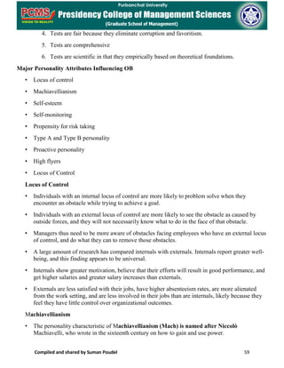 Compiled and shared by Suman Poudel 59
4. Tests are fair because they eliminate corruption and favoritism.
5. Tests are comprehensive
6. Tests are scientific in that they empirically based on theoretical foundations.
Major Personality Attributes Influencing OB
• Locus of control
• Machiavellianism
• Self-esteem
• Self-monitoring
• Propensity for risk taking
• Type A and Type B personality
• Proactive personality
• High flyers
• Locus of Control
Locus of Control
• Individuals with an internal locus of control are more likely to problem solve when they
encounter an obstacle while trying to achieve a goal.
• Individuals with an external locus of control are more likely to see the obstacle as caused by
outside forces, and they will not necessarily know what to do in the face of that obstacle.
• Managers thus need to be more aware of obstacles facing employees who have an external locus
of control, and do what they can to remove those obstacles.
• A large amount of research has compared internals with externals. Internals report greater well-
being, and this finding appears to be universal.
• Internals show greater motivation, believe that their efforts will result in good performance, and
get higher salaries and greater salary increases than externals.
• Externals are less satisfied with their jobs, have higher absenteeism rates, are more alienated
from the work setting, and are less involved in their jobs than are internals, likely because they
feel they have little control over organizational outcomes.
Machiavellianism
• The personality characteristic of Machiavellianism (Mach) is named after Niccolò
Machiavelli, who wrote in the sixteenth century on how to gain and use power.
 