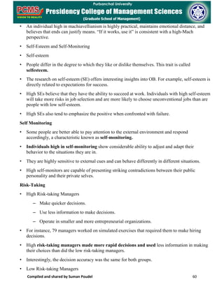 Compiled and shared by Suman Poudel 60
• An individual high in machiavellianism is highly practical, maintains emotional distance, and
believes that ends can justify means. “If it works, use it” is consistent with a high-Mach
perspective.
• Self-Esteem and Self-Monitoring
• Self-esteem
• People differ in the degree to which they like or dislike themselves. This trait is called
selfesteem.
• The research on self-esteem (SE) offers interesting insights into OB. For example, self-esteem is
directly related to expectations for success.
• High SEs believe that they have the ability to succeed at work. Individuals with high self-esteem
will take more risks in job selection and are more likely to choose unconventional jobs than are
people with low self-esteem.
• High SEs also tend to emphasize the positive when confronted with failure.
Self Monitoring
• Some people are better able to pay attention to the external environment and respond
accordingly, a characteristic known as self-monitoring.
• Individuals high in self-monitoring show considerable ability to adjust and adapt their
behavior to the situations they are in.
• They are highly sensitive to external cues and can behave differently in different situations.
• High self-monitors are capable of presenting striking contradictions between their public
personality and their private selves.
Risk-Taking
• High Risk-taking Managers
– Make quicker decisions.
– Use less information to make decisions.
– Operate in smaller and more entrepreneurial organizations.
• For instance, 79 managers worked on simulated exercises that required them to make hiring
decisions.
• High risk-taking managers made more rapid decisions and used less information in making
their choices than did the low risk-taking managers.
• Interestingly, the decision accuracy was the same for both groups.
• Low Risk-taking Managers
 