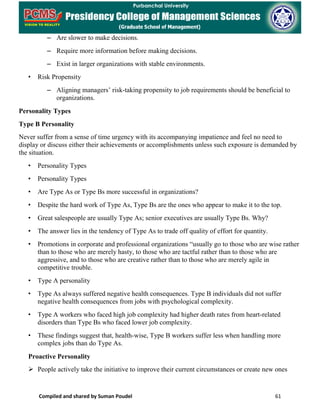 Compiled and shared by Suman Poudel 61
– Are slower to make decisions.
– Require more information before making decisions.
– Exist in larger organizations with stable environments.
• Risk Propensity
– Aligning managers’ risk-taking propensity to job requirements should be beneficial to
organizations.
Personality Types
Type B Personality
Never suffer from a sense of time urgency with its accompanying impatience and feel no need to
display or discuss either their achievements or accomplishments unless such exposure is demanded by
the situation.
• Personality Types
• Personality Types
• Are Type As or Type Bs more successful in organizations?
• Despite the hard work of Type As, Type Bs are the ones who appear to make it to the top.
• Great salespeople are usually Type As; senior executives are usually Type Bs. Why?
• The answer lies in the tendency of Type As to trade off quality of effort for quantity.
• Promotions in corporate and professional organizations “usually go to those who are wise rather
than to those who are merely hasty, to those who are tactful rather than to those who are
aggressive, and to those who are creative rather than to those who are merely agile in
competitive trouble.
• Type A personality
• Type As always suffered negative health consequences. Type B individuals did not suffer
negative health consequences from jobs with psychological complexity.
• Type A workers who faced high job complexity had higher death rates from heart-related
disorders than Type Bs who faced lower job complexity.
• These findings suggest that, health-wise, Type B workers suffer less when handling more
complex jobs than do Type As.
Proactive Personality
 People actively take the initiative to improve their current circumstances or create new ones
 