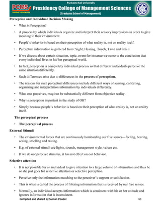 Compiled and shared by Suman Poudel 63
Perception and Individual Decision Making
• What is Perception?
• A process by which individuals organize and interpret their sensory impressions in order to give
meaning to their environment.
• People’s behavior is based on their perception of what reality is, not on reality itself.
• Perceptual information is gathered from: Sight, Hearing, Touch, Taste and Smell.
• If we discuss about certain situation, topic, event for instance we come to the conclusion that
every individual lives in his/her perceptual world.
• In fact, perception is completely individual process so that different individuals perceive the
same situation differently.
• Such differences arise due to differences in the process of perception.
• The reasons for such perceptual differences include different ways of sensing, collecting,
organizing and interpretation information by individuals differently.
• What one perceives, may/can be substantially different from objective reality.
• Why is perception important in the study of OB?
• Simply because people’s behavior is based on their perception of what reality is, not on reality
itself.
The perceptual process
• The perceptual process
External Stimuli
• The environmental forces that are continuously bombarding our five senses—feeling, hearing,
seeing, smelling and tasting.
• E.g. of external stimuli are lights, sounds, management style, values etc.
• If we do not perceive stimulus, it has not effect on our behavior.
Selective attention
• It is not possible for an individual to give attention to a large volume of information and thus he
or she just goes for selective attention or selective perception.
• Perceive only the information matching to the perceiver’s support or satisfaction.
• This is what is called the process of filtering information that is received by our five senses.
• Normally, an individual accepts information which is consistent with his or her attitude and
ignores information that is inconsistent.
 