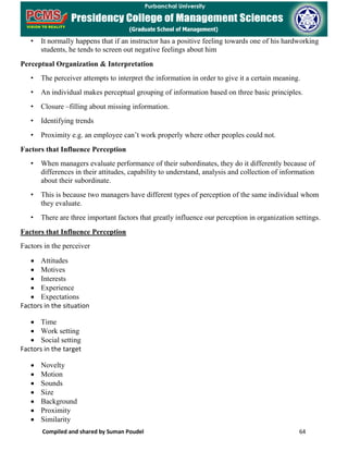 Compiled and shared by Suman Poudel 64
• It normally happens that if an instructor has a positive feeling towards one of his hardworking
students, he tends to screen out negative feelings about him
Perceptual Organization & Interpretation
• The perceiver attempts to interpret the information in order to give it a certain meaning.
• An individual makes perceptual grouping of information based on three basic principles.
• Closure –filling about missing information.
• Identifying trends
• Proximity e.g. an employee can’t work properly where other peoples could not.
Factors that Influence Perception
• When managers evaluate performance of their subordinates, they do it differently because of
differences in their attitudes, capability to understand, analysis and collection of information
about their subordinate.
• This is because two managers have different types of perception of the same individual whom
they evaluate.
• There are three important factors that greatly influence our perception in organization settings.
Factors that Influence Perception
Factors in the perceiver
• Attitudes
• Motives
• Interests
• Experience
• Expectations
Factors in the situation
• Time
• Work setting
• Social setting
Factors in the target
• Novelty
• Motion
• Sounds
• Size
• Background
• Proximity
• Similarity
 