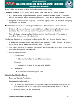 Compiled and shared by Suman Poudel 66
Kelley’s (1967) co variation model is the best known attribution theory.
Consensus: the extent to which other people behave in the same way in a similar situation.
• E.g. Alison smokes a cigarette when she goes out for a meal with her friend. If her friend
smokes, her behavior is high in consensus (External). If only Alison smokes it is low (Internal).
• Everybody in the audience is laughing. Consensus is high (External). If only Tom is laughing
consensus is low (Internal).
Distinctiveness: the extent to which the person behaves in the same way in similar situations.
• If Alison only smokes when she is out with friends, her behavior is high in distinctiveness
(External). If she smokes at any time or place, distinctiveness is low (Internal).
• Tom only laughs at this comedian. Distinctiveness is high (External). If Tom laughs at
everything distinctiveness is low (Internal).
Consistency: the extent to which the person behaves like this every time the situation occurs.
• If Alison only smokes when she is out with friends, consistency is high (Internal). If she only
smoke on one special occasion, consistency is low (External).
• Tom always laughs at this comedian. Consistency is high (Internal). Tom rarely laughs at this
comedian consistency is low (External).
• Causation judged through:
– Distinctiveness
• Shows different behaviors in different situations.
– Consensus
• Response is the same as others to same situation.
– Consistency
• Responds in the same way over time.
Elements of Attribution Theory
• Errors and Biases in Attributions
• Fundamental Attribution Error
– The tendency to underestimate the influence of external factors and overestimate the
influence of internal factors when making judgments about the behavior of others
– We blame people first, not the situation
 