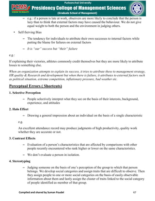 Compiled and shared by Suman Poudel 67
– e.g.: if a person is late at work, observers are more likely to conclude that the person is
lazy than to think that external factors may have caused the behaviour. We do not give
equal weight to both the person and the environment in judging others.
• Self-Serving Bias
– The tendency for individuals to attribute their own successes to internal factors while
putting the blame for failures on external factors
– It is “our” success but “their” failure
e.g.:
If explaining their victories, athletes commonly credit themselves but they are more likely to attribute
losses to something else.
When an organization attempts to explain its success, it tries to attribute these to management strategy,
HR quality & Research and development but when there is failure, it attributes to external factors such
as political situation, extreme competition, inflationary pressure, bad weather etc.
Perceptual Errors ( Shortcuts)
1. Selective Perception
– People selectively interpret what they see on the basis of their interests, background,
experience, and attitudes
2. Halo Effect
– Drawing a general impression about an individual on the basis of a single characteristic
e.g.
An excellent attendance record may produce judgments of high productivity, quality work
whether they are accurate or not.
3. Contrast Effects
– Evaluation of a person’s characteristics that are affected by comparisons with other
people recently encountered who rank higher or lower on the same characteristics.
– We don’t evaluate a person in isolation.
4. Stereotyping
– Judging someone on the basis of one’s perception of the group to which that person
belongs. We develop social categories and assign traits that are difficult to observe. Then
they assign people to one or more social categories on the basis of easily observable
information about them and lastly assign the cluster of traits linked to the social category
of people identified as member of that group.
 