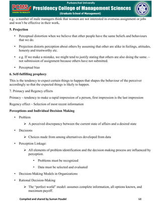 Compiled and shared by Suman Poudel 68
e.g.: a number of male managers think that women are not interested in overseas assignment or jobs
and won’t be effective in their work.
5. Projection
• Perceptual distortion when we believe that other people have the same beliefs and behaviours
that we do.
• Projection distorts perception about others by assuming that other are alike in feelings, attitudes,
honesty and trustworthy etc.
• e.g. If we make a mistake, we might tend to justify stating that others are also doing the same. –
not submission of assignment because others have not submitted.
• Perceptual bias
6. Self-fulfilling prophecy
This is the tendency to expect certain things to happen that shapes the behaviour of the perceiver
accordingly so that the expected things is likely to happen.
7. Primacy and Regency effects
Primacy – tendency to make a rapid impression of a person, first impression is the last impression
Regency effect – Selection of most recent information
Perceptions and Individual Decision Making
• Problem
 A perceived discrepancy between the current state of affairs and a desired state
• Decisions
 Choices made from among alternatives developed from data
• Perception Linkage:
 All elements of problem identification and the decision making process are influenced by
perception.
• Problems must be recognized
• Data must be selected and evaluated
• Decision-Making Models in Organizations
• Rational Decision-Making
 The “perfect world” model: assumes complete information, all options known, and
maximum payoff.
 