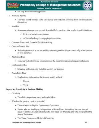 Compiled and shared by Suman Poudel 69
 Six step decision-making process
• Bounded Reality
 The “real world” model: seeks satisfactory and sufficient solutions from limited data and
alternatives
• Intuition
 A non-conscious process created from distilled experience that results in quick decisions
• Relies on holistic associations
• Affectively charged – engaging the emotions
• Common Biases and Errors in Decision-Making
• Overconfidence Bias
 Believing too much in our own ability to make good decisions – especially when outside
of own expertise
• Anchoring Bias
 Using early, first received information as the basis for making subsequent judgments
• Confirmation Bias
 Selecting and using only facts that support our decision
• Availability Bias
 Emphasizing information that is most readily at hand
• Recent
• Vivid
Improving Creativity in Decision Making
• Creativity
 The ability to produce novel and useful ideas
• Who has the greatest creative potential?
 Those who score high in Openness to Experience
 People who are intelligent, independent, self-confident, risk-taking, have an internal
locus-of-control, tolerant of ambiguity, low need for structure, and who persevere in the
face of frustration
 The Three Component Model of Creativity
 