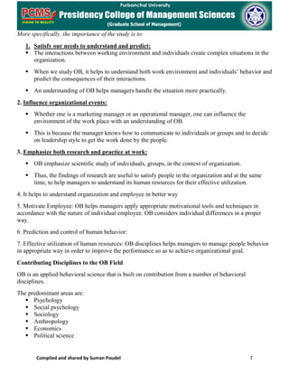 Compiled and shared by Suman Poudel 7
More specifically, the importance of the study is to:
1. Satisfy our needs to understand and predict:
 The interactions between working environment and individuals create complex situations in the
organization.
 When we study OB, it helps to understand both work environment and individuals’ behavior and
predict the consequences of their interactions.
 An understanding of OB helps managers handle the situation more practically.
2. Influence organizational events:
 Whether one is a marketing manager or an operational manager, one can influence the
environment of the work place with an understanding of OB.
 This is because the manager knows how to communicate to individuals or groups and to decide
on leadership style to get the work done by the people.
3. Emphasize both research and practice at work:
 OB emphasize scientific study of individuals, groups, in the context of organization.
 Thus, the findings of research are useful to satisfy people in the organization and at the same
time, to help managers to understand its human resources for their effective utilization.
4. It helps to understand organization and employee in better way
5. Motivate Employee: OB helps managers apply appropriate motivational tools and techniques in
accordance with the nature of individual employee. OB considers individual differences in a proper
way.
6. Prediction and control of human behavior:
7. Effective utilization of human resources: OB disciplines helps managers to manage people behavior
in appropriate way in order to improve the performance so as to achieve organizational goal.
Contributing Disciplines to the OB Field
OB is an applied behavioral science that is built on contribution from a number of behavioral
disciplines.
The predominant areas are:
 Psychology
 Social psychology
 Sociology
 Anthropology
 Economics
 Political science
 