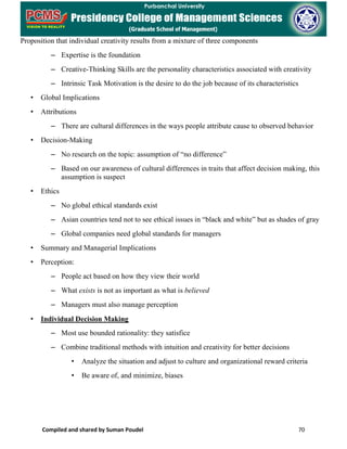 Compiled and shared by Suman Poudel 70
Proposition that individual creativity results from a mixture of three components
– Expertise is the foundation
– Creative-Thinking Skills are the personality characteristics associated with creativity
– Intrinsic Task Motivation is the desire to do the job because of its characteristics
• Global Implications
• Attributions
– There are cultural differences in the ways people attribute cause to observed behavior
• Decision-Making
– No research on the topic: assumption of “no difference”
– Based on our awareness of cultural differences in traits that affect decision making, this
assumption is suspect
• Ethics
– No global ethical standards exist
– Asian countries tend not to see ethical issues in “black and white” but as shades of gray
– Global companies need global standards for managers
• Summary and Managerial Implications
• Perception:
– People act based on how they view their world
– What exists is not as important as what is believed
– Managers must also manage perception
• Individual Decision Making
– Most use bounded rationality: they satisfice
– Combine traditional methods with intuition and creativity for better decisions
• Analyze the situation and adjust to culture and organizational reward criteria
• Be aware of, and minimize, biases
 