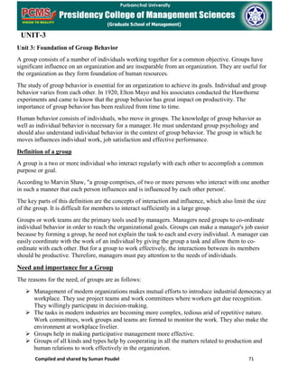 Compiled and shared by Suman Poudel 71
UNIT-3
Unit 3: Foundation of Group Behavior
A group consists of a number of individuals working together for a common objective. Groups have
significant influence on an organization and are inseparable from an organization. They are useful for
the organization as they form foundation of human resources.
The study of group behavior is essential for an organization to achieve its goals. Individual and group
behavior varies from each other. In 1920, Elton Mayo and his associates conducted the Hawthorne
experiments and came to know that the group behavior has great impact on productivity. The
importance of group behavior has been realized from time to time.
Human behavior consists of individuals, who move in groups. The knowledge of group behavior as
well as individual behavior is necessary for a manager. He must understand group psychology and
should also understand individual behavior in the context of group behavior. The group in which he
moves influences individual work, job satisfaction and effective performance.
Definition of a group
A group is a two or more individual who interact regularly with each other to accomplish a common
purpose or goal.
According to Marvin Shaw, "a group comprises, of two or more persons who interact with one another
in such a manner that each person influences and is influenced by each other person'.
The key parts of this definition are the concepts of interaction and influence, which also limit the size
of the group. It is difficult for members to interact sufficiently in a large group.
Groups or work teams are the primary tools used by managers. Managers need groups to co-ordinate
individual behavior in order to reach the organizational goals. Groups can make a manager's job easier
because by forming a group, he need not explain the task to each and every individual. A manager can
easily coordinate with the work of an individual by giving the group a task and allow them to co-
ordinate with each other. But for a group to work effectively, the interactions between its members
should be productive. Therefore, managers must pay attention to the needs of individuals.
Need and importance for a Group
The reasons for the need, of groups are as follows:
 Management of modern organizations makes mutual efforts to introduce industrial democracy at
workplace. They use project teams and work committees where workers get due recognition.
They willingly participate in decision-making.
 The tasks in modern industries are becoming more complex, tedious arid of repetitive nature.
Work committees, work groups and teams are formed to monitor the work. They also make the
environment at workplace livelier.
 Groups help in making participative management more effective.
 Groups of all kinds and types help by cooperating in all the matters related to production and
human relations to work effectively in the organization.
 