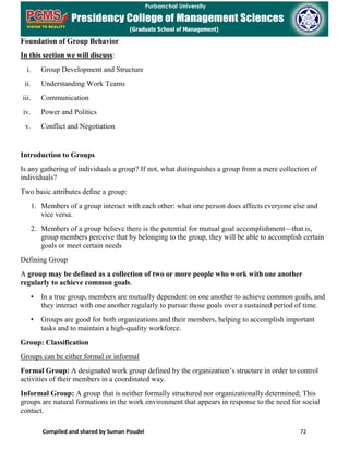Compiled and shared by Suman Poudel 72
Foundation of Group Behavior
In this section we will discuss:
i. Group Development and Structure
ii. Understanding Work Teams
iii. Communication
iv. Power and Politics
v. Conflict and Negotiation
Introduction to Groups
Is any gathering of individuals a group? If not, what distinguishes a group from a mere collection of
individuals?
Two basic attributes deﬁne a group:
1. Members of a group interact with each other: what one person does affects everyone else and
vice versa.
2. Members of a group believe there is the potential for mutual goal accomplishment—that is,
group members perceive that by belonging to the group, they will be able to accomplish certain
goals or meet certain needs
Defining Group
A group may be defined as a collection of two or more people who work with one another
regularly to achieve common goals.
• In a true group, members are mutually dependent on one another to achieve common goals, and
they interact with one another regularly to pursue those goals over a sustained period of time.
• Groups are good for both organizations and their members, helping to accomplish important
tasks and to maintain a high-quality workforce.
Group: Classification
Groups can be either formal or informal
Formal Group: A designated work group defined by the organization’s structure in order to control
activities of their members in a coordinated way.
Informal Group: A group that is neither formally structured nor organizationally determined; This
groups are natural formations in the work environment that appears in response to the need for social
contact.
 