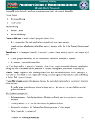 Compiled and shared by Suman Poudel 73
Its possible to further sub classify groups as command, task, interest and friendship.
Formal Group
i. Command Group
ii. Task Group
Informal Group
i. Interest Group
ii. Friendship Group
Command Group: it is determined by organizational chart.
• It is composed of the individuals who report directly to a given manager.
• An elementary school principal and her teachers working under her is the form of the command
group.
Task Group: it is also organizationally determined, represent those working together to complete a job
task.
• A task group’s boundaries are not limited to its immediate hierarchical superior.
• It can cross command relationships.
e.g. if a college student is accused of a campus crime, it may require communication and coordination
among the dean of academic affairs, the dean of students, the registrar, the director of security etc.
Interest Group: employees who band together to have their vacation schedules altered, to support a
peer who has been fired, to seek improved working condition represent the formation of a united body
to further their common interest.
Friendship Group: groups often develop because the individual members have one or more common
characteristics.
• It can be based on similar age, ethnic heritage, support for same sports team, holding similar
political views etc.
Why informal groups exist?
1. Relatedness need – Satisfaction of our affiliation needs and want to recognize as a group
member
2. Accomplish tasks – In case the tasks cannot be performed alone.
3. In stressful situation – We feel comforted in the presence of other people.
• Why Groups for organization?
 