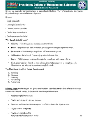 Compiled and shared by Suman Poudel 74
Groups are means for performing tasks in a coordinated fashion. They offer potential for synergy.
Organizations get success because of groups.
Groups-
- Good for people
- Can improve creativity
- Can make better decision
- Can increase commitment
- Can improve productivity
Why People Join Groups?
• Security - Feel stronger and more resistant to threats
• Status – Important felt team members get recognition and prestige from others.
• Self-esteem – Membership can provide self worth to the person.
• Affiliation – Social need, People enjoy with the interaction
• Power – Which cannot be done alone can be completed with group efforts.
• Goal Achievement – Needs to pool talents, knowledge or power to complete a job.
Management use a formal group to accomplish a task.
The Five-Stage Model of Group Development
1. Forming
2. Storming
3. Norming
4. Performing
5. Adjourning
Forming stage: Members join the group and try to be clear about their roles and relationships,
Procedures to work and try to be familiarize among the members.
- Keep feeling to themselves
- Try to work in a more secure manner
- Experience about the uncertainty and confusion about the expectations
- Try to be nice and polite
- Try to get more benefits
 