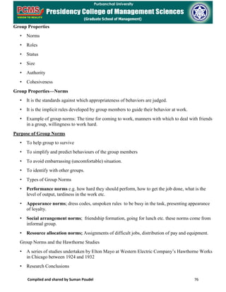 Compiled and shared by Suman Poudel 76
Group Properties
• Norms
• Roles
• Status
• Size
• Authority
• Cohesiveness
Group Properties—Norms
• It is the standards against which appropriateness of behaviors are judged.
• It is the implicit rules developed by group members to guide their behavior at work.
• Example of group norms: The time for coming to work, manners with which to deal with friends
in a group, willingness to work hard.
Purpose of Group Norms
• To help group to survive
• To simplify and predict behaviours of the group members
• To avoid embarrassing (uncomfortable) situation.
• To identify with other groups.
• Types of Group Norms
• Performance norms e.g. how hard they should perform, how to get the job done, what is the
level of output, tardiness in the work etc.
• Appearance norms; dress codes, unspoken rules to be busy in the task, presenting appearance
of loyalty.
• Social arrangement norms; friendship formation, going for lunch etc. these norms come from
informal group.
• Resource allocation norms; Assignments of difficult jobs, distribution of pay and equipment.
Group Norms and the Hawthorne Studies
• A series of studies undertaken by Elton Mayo at Western Electric Company’s Hawthorne Works
in Chicago between 1924 and 1932
• Research Conclusions
 