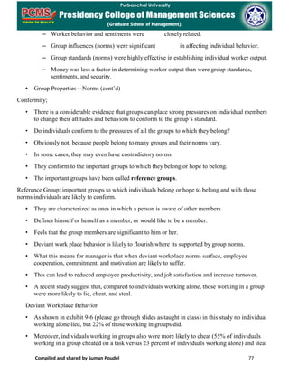 Compiled and shared by Suman Poudel 77
– Worker behavior and sentiments were closely related.
– Group influences (norms) were significant in affecting individual behavior.
– Group standards (norms) were highly effective in establishing individual worker output.
– Money was less a factor in determining worker output than were group standards,
sentiments, and security.
• Group Properties—Norms (cont’d)
Conformity;
• There is a considerable evidence that groups can place strong pressures on individual members
to change their attitudes and behaviors to conform to the group’s standard.
• Do individuals conform to the pressures of all the groups to which they belong?
• Obviously not, because people belong to many groups and their norms vary.
• In some cases, they may even have contradictory norms.
• They conform to the important groups to which they belong or hope to belong.
• The important groups have been called reference groups.
Reference Group: important groups to which individuals belong or hope to belong and with those
norms individuals are likely to conform.
• They are characterized as ones in which a person is aware of other members
• Defines himself or herself as a member, or would like to be a member.
• Feels that the group members are significant to him or her.
• Deviant work place behavior is likely to flourish where its supported by group norms.
• What this means for manager is that when deviant workplace norms surface, employee
cooperation, commitment, and motivation are likely to suffer.
• This can lead to reduced employee productivity, and job satisfaction and increase turnover.
• A recent study suggest that, compared to individuals working alone, those working in a group
were more likely to lie, cheat, and steal.
Deviant Workplace Behavior
• As shown in exhibit 9-6 (please go through slides as taught in class) in this study no individual
working alone lied, but 22% of those working in groups did.
• Moreover, individuals working in groups also were more likely to cheat (55% of individuals
working in a group cheated on a task versus 23 percent of individuals working alone) and steal
 