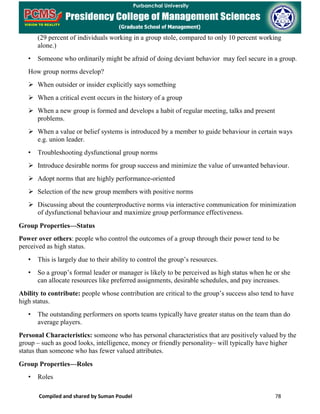 Compiled and shared by Suman Poudel 78
(29 percent of individuals working in a group stole, compared to only 10 percent working
alone.)
• Someone who ordinarily might be afraid of doing deviant behavior may feel secure in a group.
How group norms develop?
 When outsider or insider explicitly says something
 When a critical event occurs in the history of a group
 When a new group is formed and develops a habit of regular meeting, talks and present
problems.
 When a value or belief systems is introduced by a member to guide behaviour in certain ways
e.g. union leader.
• Troubleshooting dysfunctional group norms
 Introduce desirable norms for group success and minimize the value of unwanted behaviour.
 Adopt norms that are highly performance-oriented
 Selection of the new group members with positive norms
 Discussing about the counterproductive norms via interactive communication for minimization
of dysfunctional behaviour and maximize group performance effectiveness.
Group Properties—Status
Power over others: people who control the outcomes of a group through their power tend to be
perceived as high status.
• This is largely due to their ability to control the group’s resources.
• So a group’s formal leader or manager is likely to be perceived as high status when he or she
can allocate resources like preferred assignments, desirable schedules, and pay increases.
Ability to contribute: people whose contribution are critical to the group’s success also tend to have
high status.
• The outstanding performers on sports teams typically have greater status on the team than do
average players.
Personal Characteristics: someone who has personal characteristics that are positively valued by the
group – such as good looks, intelligence, money or friendly personality– will typically have higher
status than someone who has fewer valued attributes.
Group Properties—Roles
• Roles
 