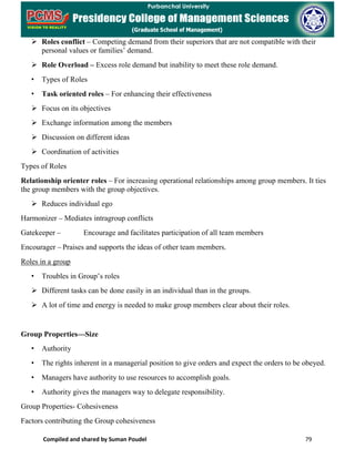Compiled and shared by Suman Poudel 79
 Roles conflict – Competing demand from their superiors that are not compatible with their
personal values or families’ demand.
 Role Overload – Excess role demand but inability to meet these role demand.
• Types of Roles
• Task oriented roles – For enhancing their effectiveness
 Focus on its objectives
 Exchange information among the members
 Discussion on different ideas
 Coordination of activities
Types of Roles
Relationship orienter roles – For increasing operational relationships among group members. It ties
the group members with the group objectives.
 Reduces individual ego
Harmonizer – Mediates intragroup conflicts
Gatekeeper – Encourage and facilitates participation of all team members
Encourager – Praises and supports the ideas of other team members.
Roles in a group
• Troubles in Group’s roles
 Different tasks can be done easily in an individual than in the groups.
 A lot of time and energy is needed to make group members clear about their roles.
Group Properties—Size
• Authority
• The rights inherent in a managerial position to give orders and expect the orders to be obeyed.
• Managers have authority to use resources to accomplish goals.
• Authority gives the managers way to delegate responsibility.
Group Properties- Cohesiveness
Factors contributing the Group cohesiveness
 