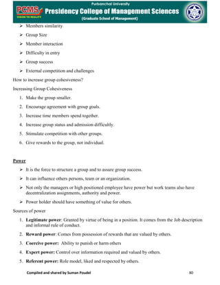 Compiled and shared by Suman Poudel 80
 Members similarity
 Group Size
 Member interaction
 Difficulty in entry
 Group success
 External competition and challenges
How to increase group cohesiveness?
Increasing Group Cohesiveness
1. Make the group smaller.
2. Encourage agreement with group goals.
3. Increase time members spend together.
4. Increase group status and admission difficultly.
5. Stimulate competition with other groups.
6. Give rewards to the group, not individual.
Power
 It is the force to structure a group and to assure group success.
 It can influence others persons, team or an organization.
 Not only the managers or high positioned employee have power but work teams also have
decentralization assignments, authority and power.
 Power holder should have something of value for others.
Sources of power
1. Legitimate power: Granted by virtue of being in a position. It comes from the Job description
and informal rule of conduct.
2. Reward power: Comes from possession of rewards that are valued by others.
3. Coercive power: Ability to punish or harm others
4. Expert power: Control over information required and valued by others.
5. Referent power: Role model, liked and respected by others.
 