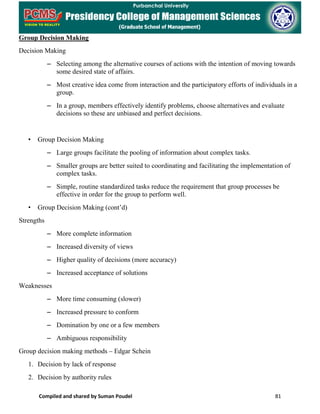 Compiled and shared by Suman Poudel 81
Group Decision Making
Decision Making
– Selecting among the alternative courses of actions with the intention of moving towards
some desired state of affairs.
– Most creative idea come from interaction and the participatory efforts of individuals in a
group.
– In a group, members effectively identify problems, choose alternatives and evaluate
decisions so these are unbiased and perfect decisions.
• Group Decision Making
– Large groups facilitate the pooling of information about complex tasks.
– Smaller groups are better suited to coordinating and facilitating the implementation of
complex tasks.
– Simple, routine standardized tasks reduce the requirement that group processes be
effective in order for the group to perform well.
• Group Decision Making (cont’d)
Strengths
– More complete information
– Increased diversity of views
– Higher quality of decisions (more accuracy)
– Increased acceptance of solutions
Weaknesses
– More time consuming (slower)
– Increased pressure to conform
– Domination by one or a few members
– Ambiguous responsibility
Group decision making methods – Edgar Schein
1. Decision by lack of response
2. Decision by authority rules
 