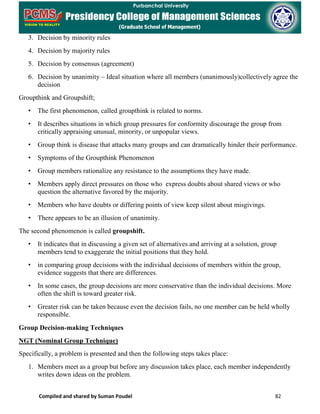 Compiled and shared by Suman Poudel 82
3. Decision by minority rules
4. Decision by majority rules
5. Decision by consensus (agreement)
6. Decision by unanimity – Ideal situation where all members (unanimously)collectively agree the
decision
Groupthink and Groupshift;
• The first phenomenon, called groupthink is related to norms.
• It describes situations in which group pressures for conformity discourage the group from
critically appraising unusual, minority, or unpopular views.
• Group think is disease that attacks many groups and can dramatically hinder their performance.
• Symptoms of the Groupthink Phenomenon
• Group members rationalize any resistance to the assumptions they have made.
• Members apply direct pressures on those who express doubts about shared views or who
question the alternative favored by the majority.
• Members who have doubts or differing points of view keep silent about misgivings.
• There appears to be an illusion of unanimity.
The second phenomenon is called groupshift.
• It indicates that in discussing a given set of alternatives and arriving at a solution, group
members tend to exaggerate the initial positions that they hold.
• in comparing group decisions with the individual decisions of members within the group,
evidence suggests that there are differences.
• In some cases, the group decisions are more conservative than the individual decisions. More
often the shift is toward greater risk.
• Greater risk can be taken because even the decision fails, no one member can be held wholly
responsible.
Group Decision-making Techniques
NGT (Nominal Group Technique)
Specifically, a problem is presented and then the following steps takes place:
1. Members meet as a group but before any discussion takes place, each member independently
writes down ideas on the problem.
 