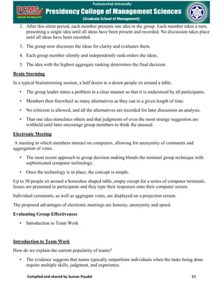 Compiled and shared by Suman Poudel 83
2. After this silent period, each member presents one idea to the group. Each member takes a turn,
presenting a single idea until all ideas have been present and recorded. No discussion takes place
until all ideas have been recorded.
3. The group now discusses the ideas for clarity and evaluates them.
4. Each group member silently and independently rank-orders the ideas.
5. The idea with the highest aggregate ranking determines the final decision.
Brain Storming
In a typical brainstorming session, a half dozen to a dozen people sit around a table.
• The group leader states a problem in a clear manner so that it is understood by all participants.
• Members then freewheel as many alternatives as they can in a given length of time.
• No criticism is allowed, and all the alternatives are recorded for later discussion an analysis.
• That one idea stimulates others and that judgments of even the most strange suggestion are
withheld until later encourage group members to think the unusual.
Electronic Meeting
A meeting in which members interact on computers, allowing for anonymity of comments and
aggregation of votes.
• The most recent approach to group decision making blends the nominal group technique with
sophisticated computer technology.
• Once the technology is in place, the concept is simple.
Up to 50 people sit around a horseshoe shaped table, empty except for a series of computer terminals.
Issues are presented to participants and they type their responses onto their computer screen.
Individual comments, as well as aggregate votes, are displayed on a projection screen.
The proposed advantages of electronic meetings are honesty, anonymity and speed.
Evaluating Group Effectiveness
• Introduction to Team Work
Introduction to Team Work
How do we explain the current popularity of teams?
• The evidence suggests that teams typically outperform individuals when the tasks being done
require multiple skills, judgment, and experience.
 