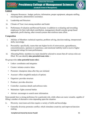 Compiled and shared by Suman Poudel 86
Context
i. Adequate Resources : budget, policies, information, proper equipment, adequate staffing,
encouragement, administrative assistance.
ii. Leadership and Structure:
iii. Climate of Trust: trust among members and leader
iv. Performance Evaluation and Reward Systems: in addition to evaluating and rewarding
employees for their individual contribution, management should consider group based
appraisals, profit sharing, other reward systems that reinforce team effort.
Composition
i. Abilities of Members: technical expertise, problem solving, decision making, interpersonal
skills, knowledge
ii. Personality: specifically, teams that rate higher levels of extroversion, agreeableness,
conscientiousness, openness to experience, and emotional stability tend to receive higher
managerial ratings for team performance.
iii. Allocating Roles: members in a team should be selected to ensure that all various roles are
filled. We can identify nine potential team roles: -
On group roles (nine potential team roles)
• Linker: coordinates and integrates
• Creator: initiates creative ideas
• Promoter: champions ideas after they are initiated
• Assessor: offers insightful analysis of options
• Organizer: provides structure
• Producer: provides direction
• Controller: examines details and enforces rules
• Maintainer: fights external battles
• Adviser: encourages to search more information.
Some people have a strong preference for a particular role, while others are more versatile, capable of
filling a number of alternative roles depending upon the situation.
iv. Diversity: most team activities require a variety of skills and knowledge.
• Generally diversity promotes conflict, which stimulates creativity and improved decision
making.
 