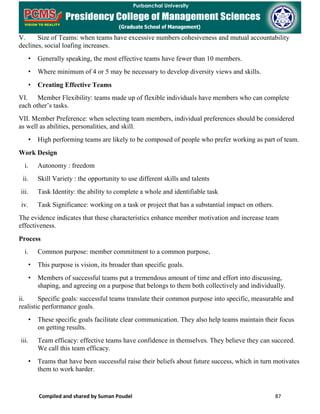 Compiled and shared by Suman Poudel 87
V. Size of Teams: when teams have excessive numbers cohesiveness and mutual accountability
declines, social loafing increases.
• Generally speaking, the most effective teams have fewer than 10 members.
• Where minimum of 4 or 5 may be necessary to develop diversity views and skills.
• Creating Effective Teams
VI. Member Flexibility: teams made up of flexible individuals have members who can complete
each other’s tasks.
VII. Member Preference: when selecting team members, individual preferences should be considered
as well as abilities, personalities, and skill.
• High performing teams are likely to be composed of people who prefer working as part of team.
Work Design
i. Autonomy : freedom
ii. Skill Variety : the opportunity to use different skills and talents
iii. Task Identity: the ability to complete a whole and identifiable task
iv. Task Significance: working on a task or project that has a substantial impact on others.
The evidence indicates that these characteristics enhance member motivation and increase team
effectiveness.
Process
i. Common purpose: member commitment to a common purpose,
• This purpose is vision, its broader than specific goals.
• Members of successful teams put a tremendous amount of time and effort into discussing,
shaping, and agreeing on a purpose that belongs to them both collectively and individually.
ii. Specific goals: successful teams translate their common purpose into specific, measurable and
realistic performance goals.
• These specific goals facilitate clear communication. They also help teams maintain their focus
on getting results.
iii. Team efficacy: effective teams have confidence in themselves. They believe they can succeed.
We call this team efficacy.
• Teams that have been successful raise their beliefs about future success, which in turn motivates
them to work harder.
 